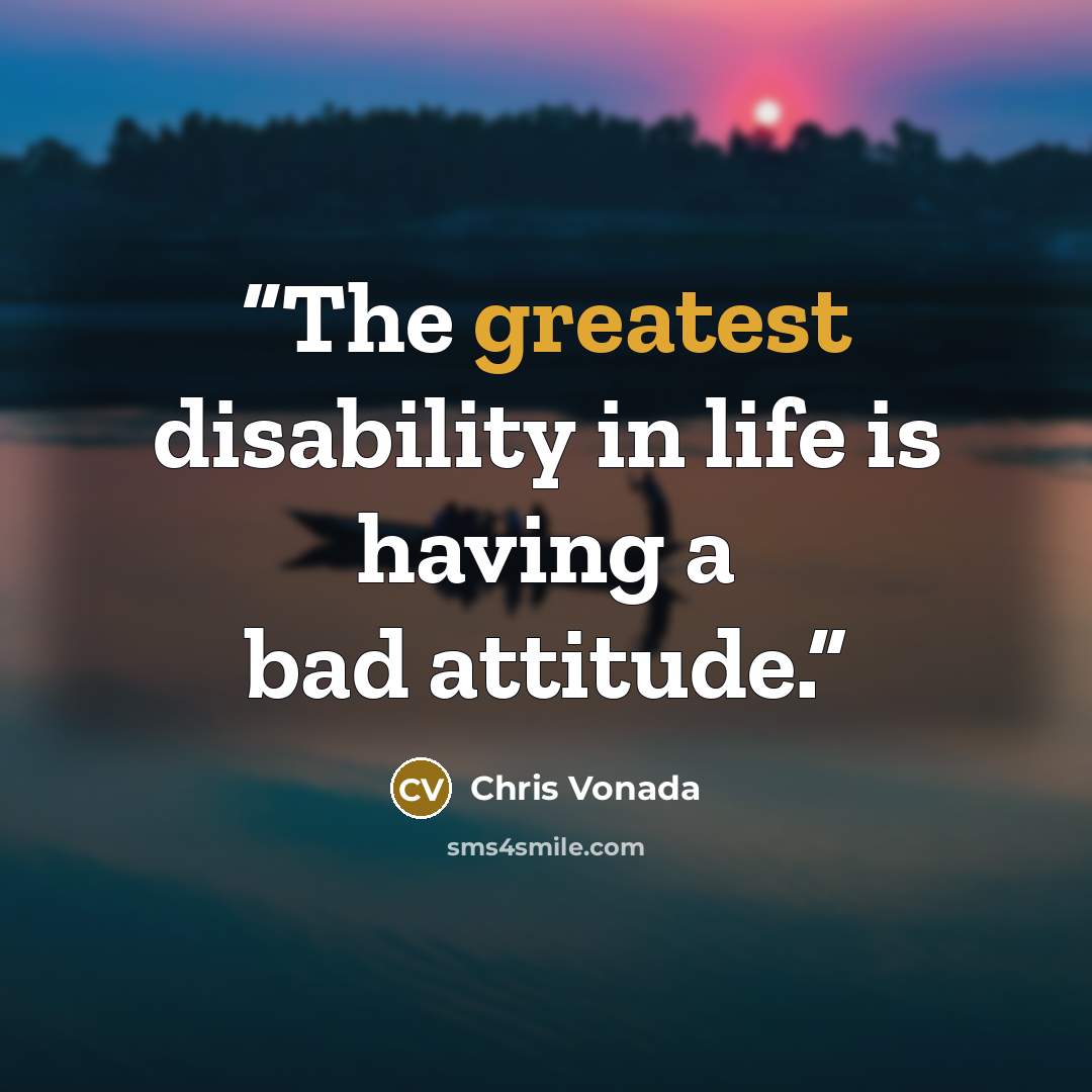 “The greatest disability in life is having a bad attitude.” quote by Chris Vonada