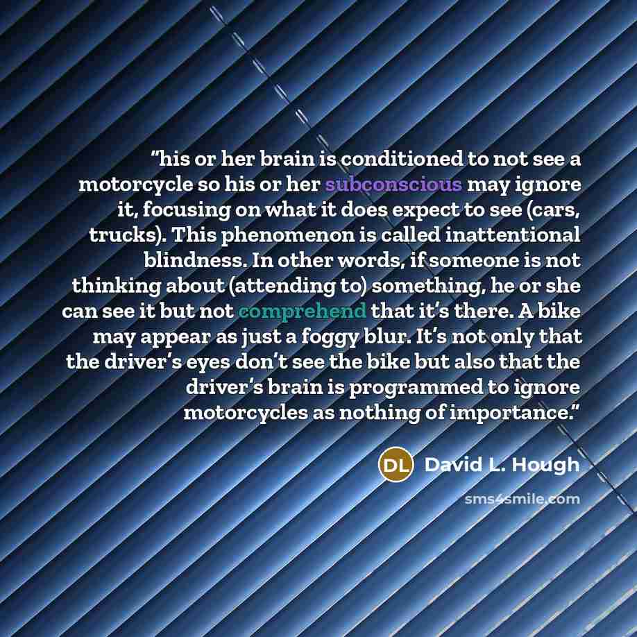 “his or her brain is conditioned to not see a motorcycle so his or her subconscious may ignore it, focusing on what it does expect to see (cars, trucks). This phenomenon is called inattentional blindness. In other words, if someone is not thinking about (attending to) something, he or she can see…” quote by David L. Hough
