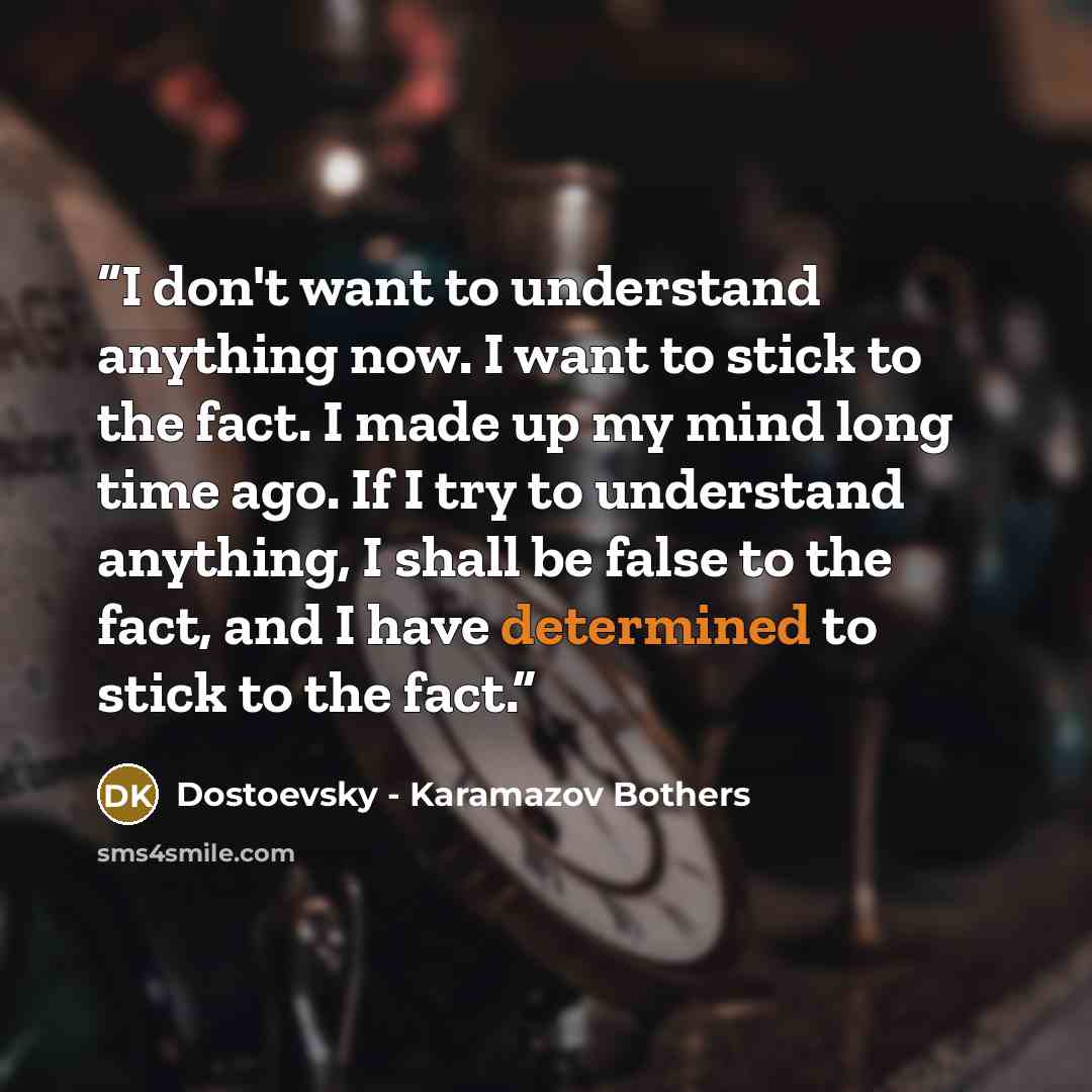 “I don't want to understand anything now. I want to stick to the fact. I made up my mind long time ago. If I try to understand anything, I shall be false to the fact, and I have determined to stick to the fact.” quote by Dostoevsky - Karamazov Bothers