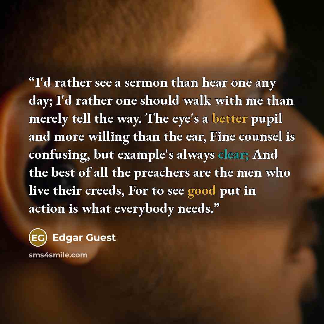 “I'd rather see a sermon than hear one any day; I'd rather one should walk with me than merely tell the way. The eye's a better pupil and more willing than the ear, Fine counsel is confusing, but example's always clear; And the best of all the preachers are the men who live their creeds, For to see…” quote by Edgar Guest