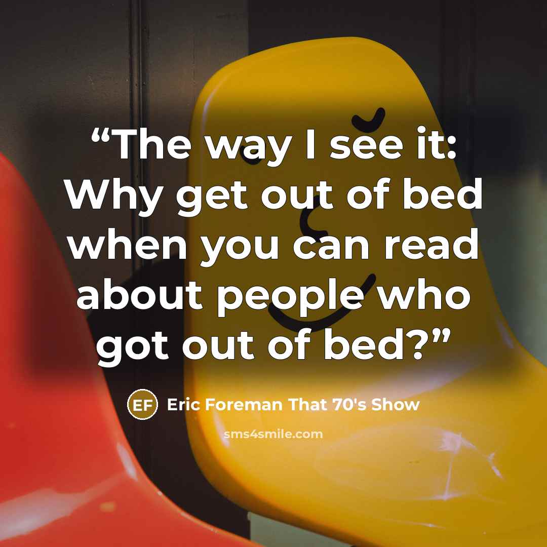 “The way I see it: Why get out of bed when you can read about people who got out of bed?” quote by Eric Foreman That 70's Show