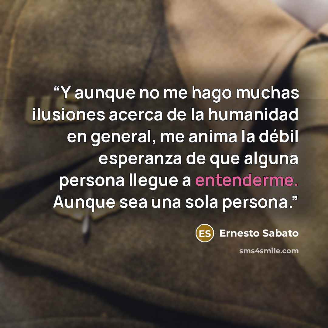 “Y aunque no me hago muchas ilusiones acerca de la humanidad en general, me anima la débil esperanza de que alguna persona llegue a entenderme. Aunque sea una sola persona.” quote by Ernesto Sábato