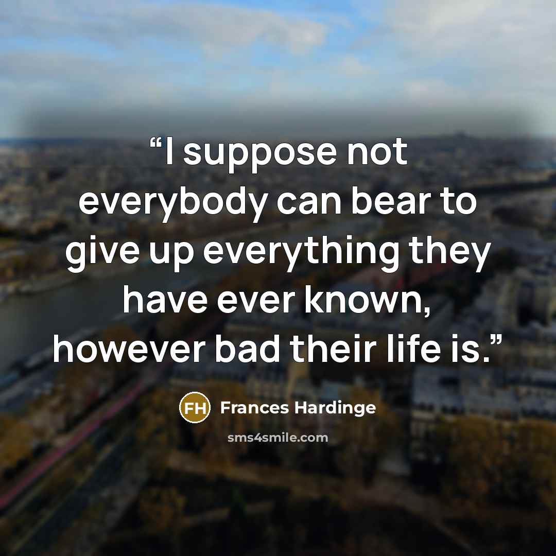 “I suppose not everybody can bear to give up everything they have ever known, however bad their life is.” quote by Frances Hardinge