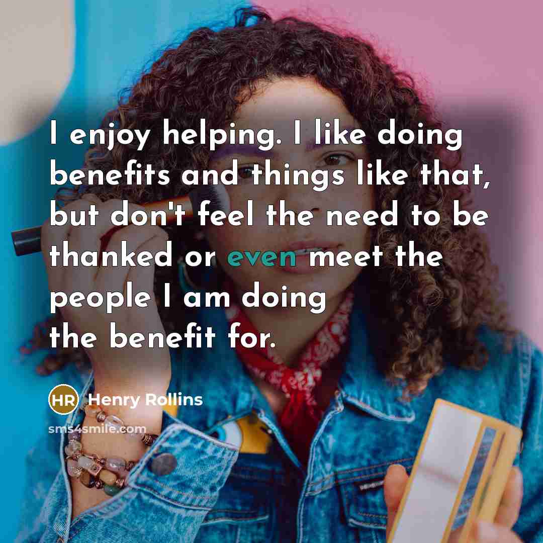 “I enjoy helping. I like doing benefits and things like that, but don't feel the need to be thanked or even meet the people I am doing the benefit for.” quote by Henry Rollins