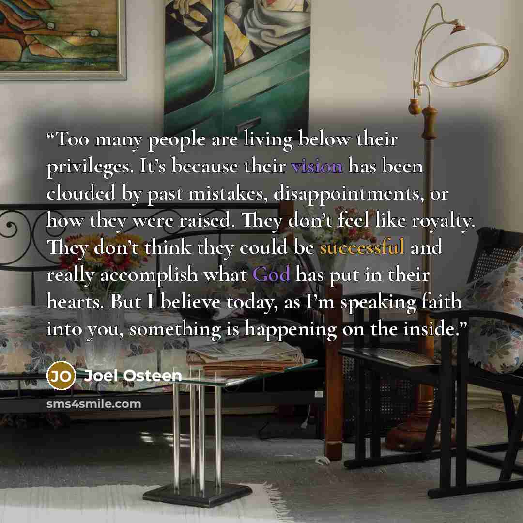 “Too many people are living below their privileges. It’s because their vision has been clouded by past mistakes, disappointments, or how they were raised. They don’t feel like royalty. They don’t think they could be successful and really accomplish what God has put in their hearts. But I believe…” quote by Joel Osteen