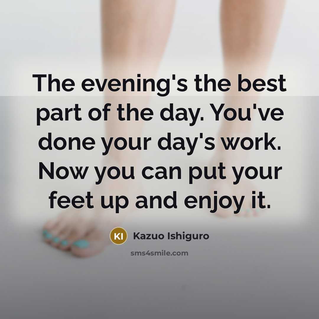 “The evening's the best part of the day. You've done your day's work. Now you can put your feet up and enjoy it.” quote by Kazuo Ishiguro