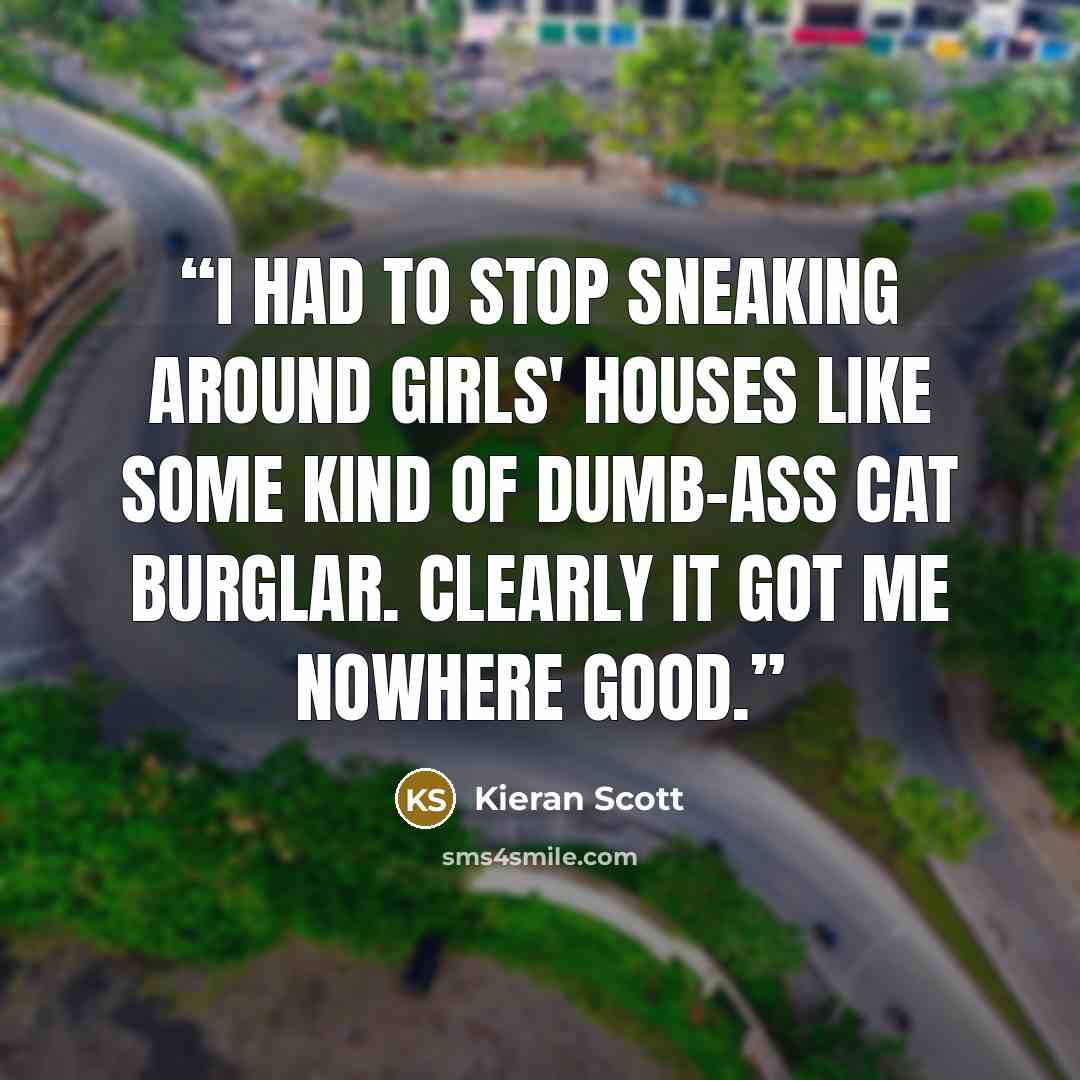 “I had to stop sneaking around girls' houses like some kind of dumb-ass cat burglar. Clearly it got me nowhere good.” quote by Kieran Scott