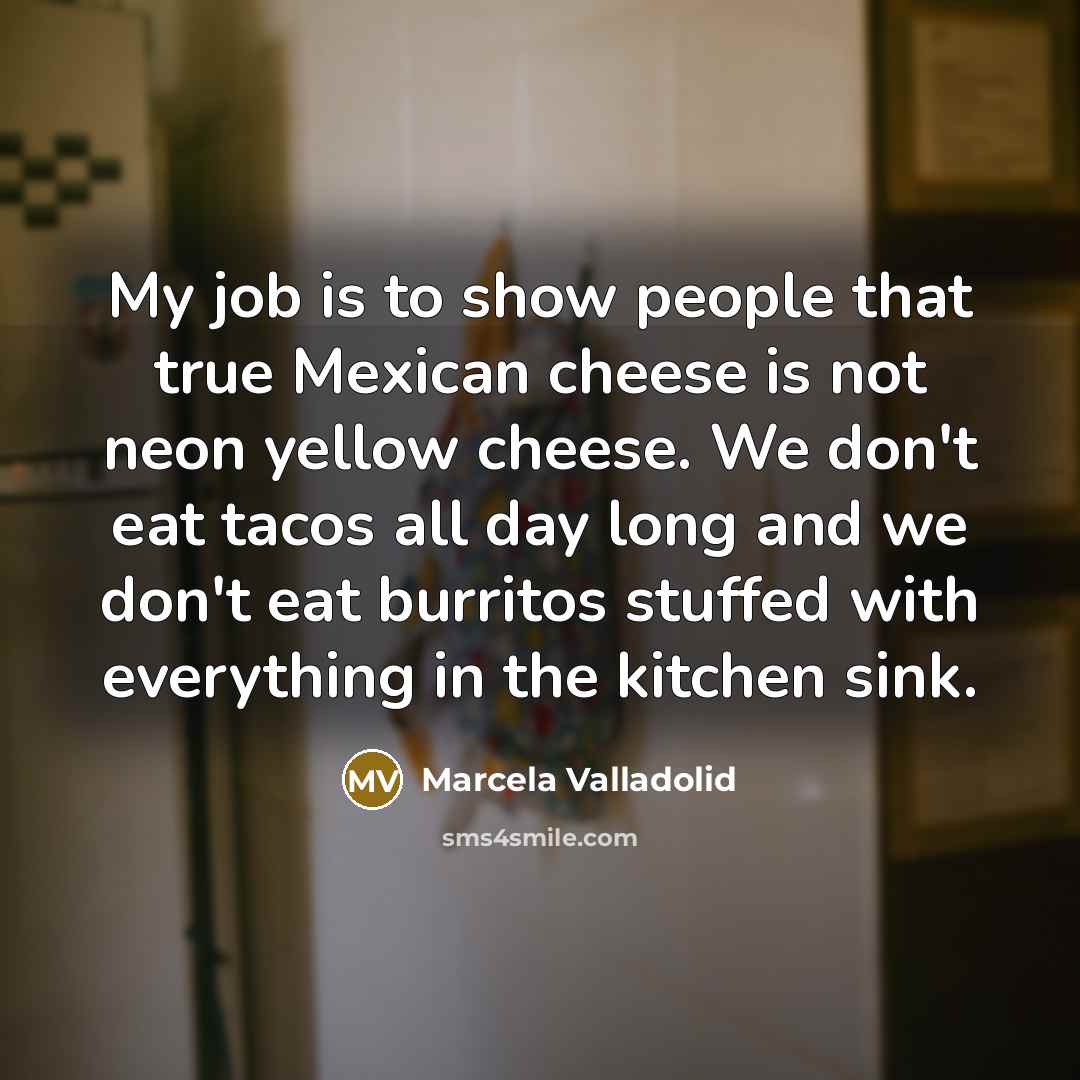 “My job is to show people that true Mexican cheese is not neon yellow cheese. We don't eat tacos all day long and we don't eat burritos stuffed with everything in the kitchen sink.” quote by Marcela Valladolid