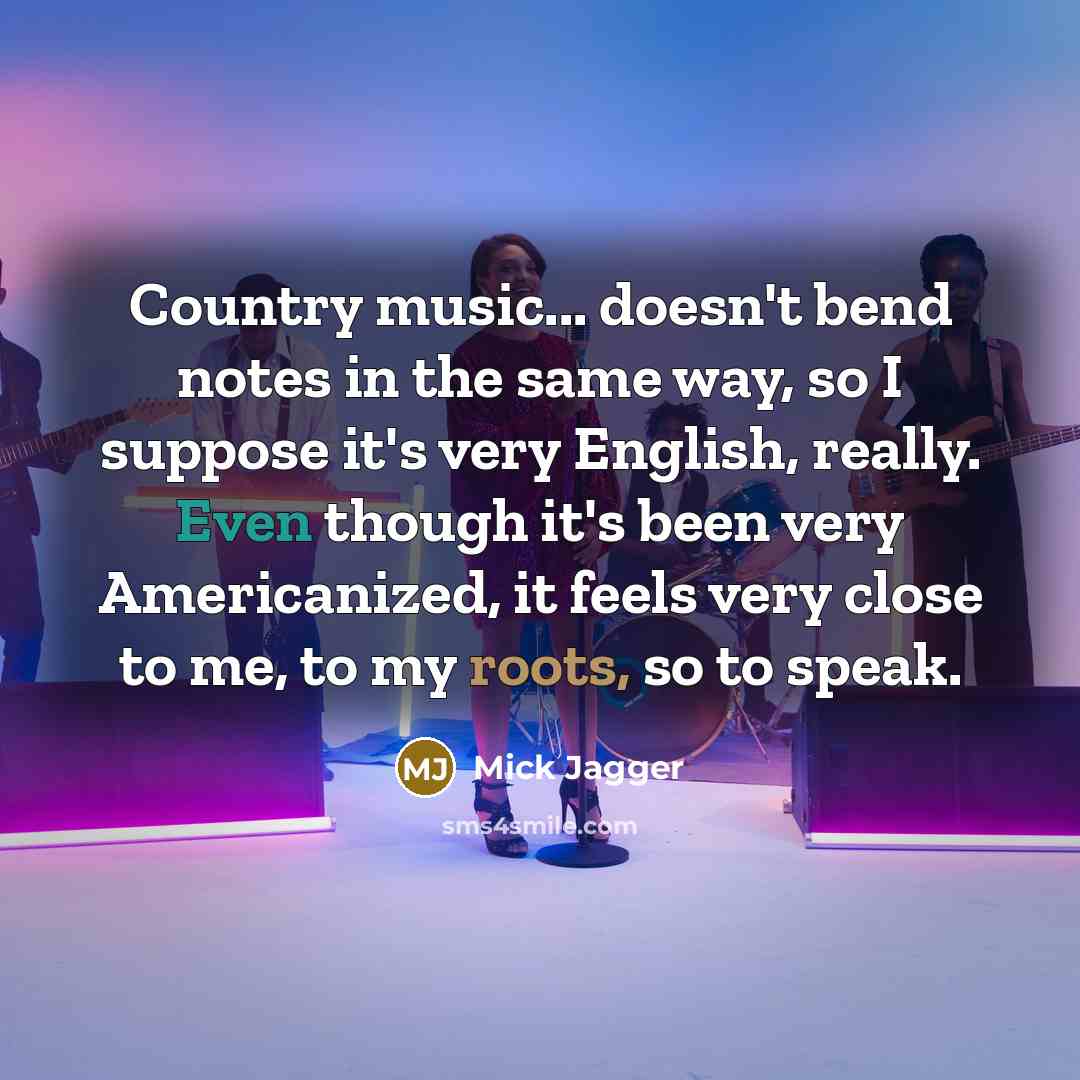 “Country music... doesn't bend notes in the same way, so I suppose it's very English, really. Even though it's been very Americanized, it feels very close to me, to my roots, so to speak.” quote by Mick Jagger