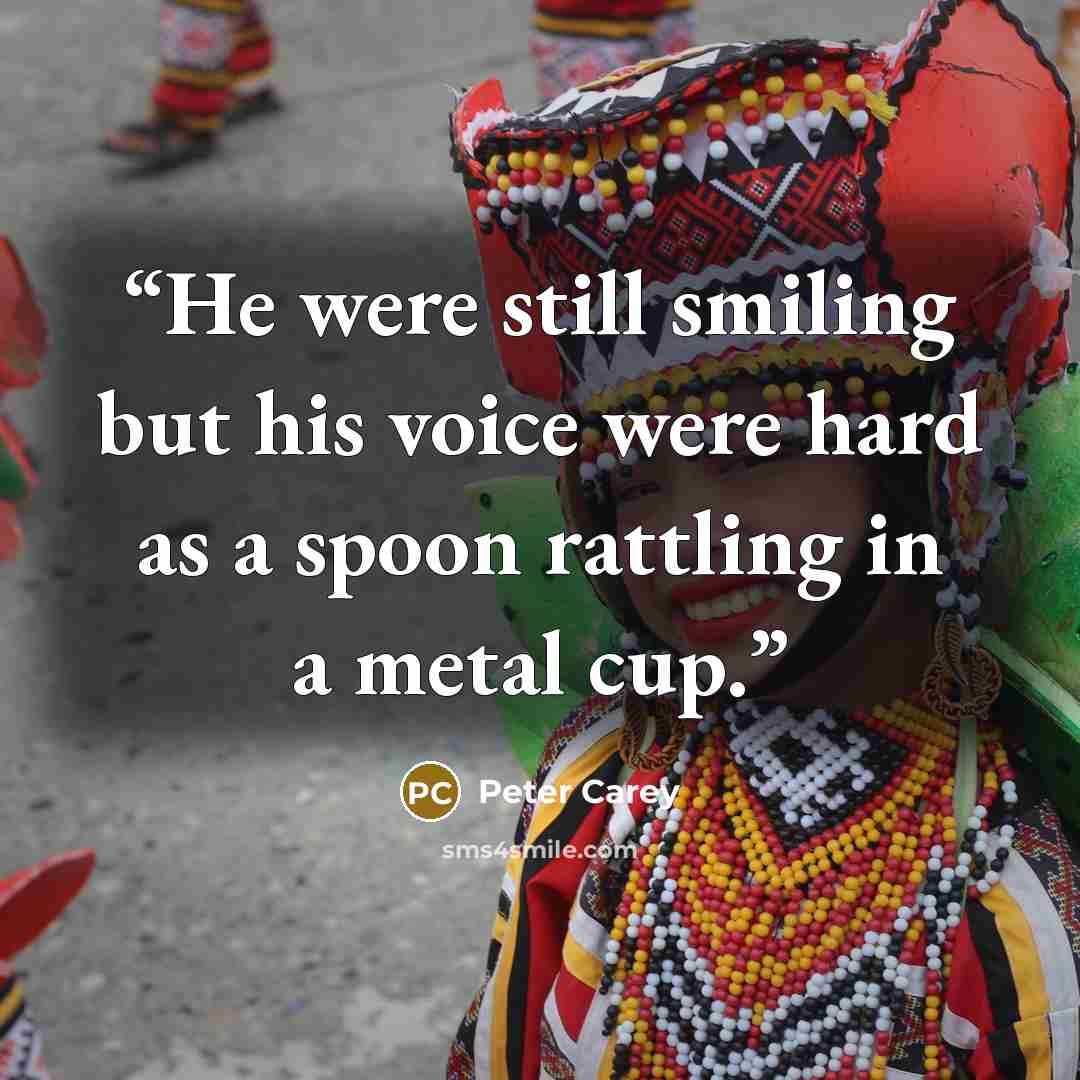 “He were still smiling but his voice were hard as a spoon rattling in a metal cup.” quote by Peter Carey
