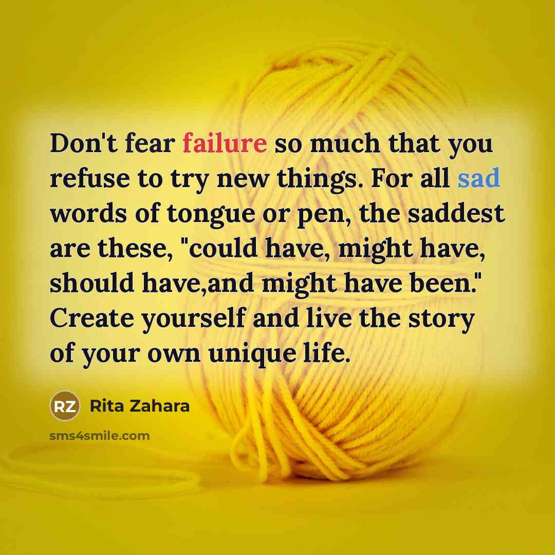 “Don't fear failure so much that you refuse to try new things. For all sad words of tongue or pen, the saddest are these, "could have, might have, should have,and might have been." Create yourself and live the story of your own unique life.” quote by Rita Zahara