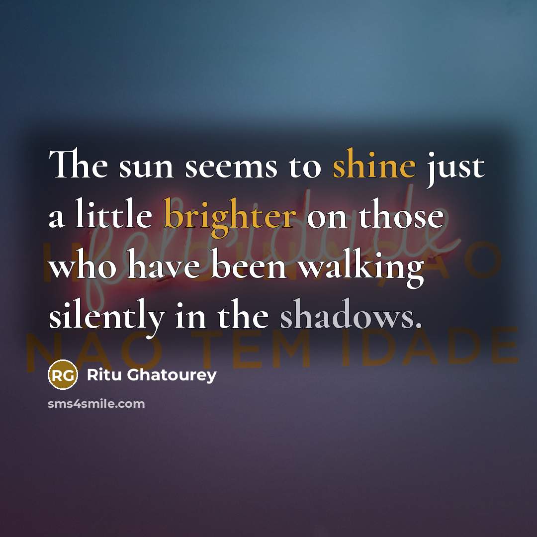“The sun seems to shine just a little brighter on those who have been walking silently in the shadows.” quote by Ritu Ghatourey