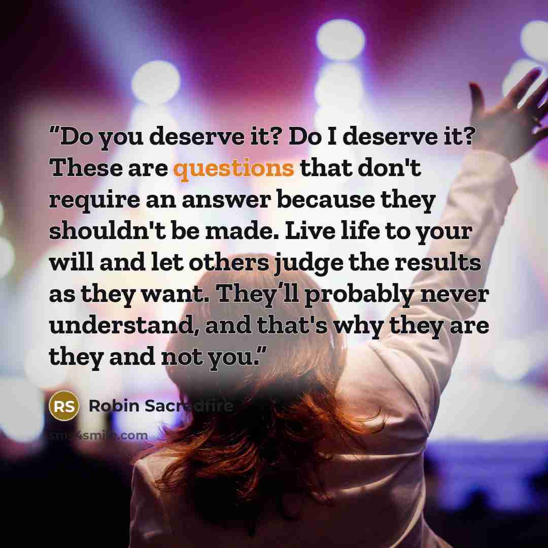 “Do you deserve it? Do I deserve it? These are questions that don't require an answer because they shouldn't be made. Live life to your will and let others judge the results as they want. They’ll probably never understand, and that's why they are they and not you.” quote by Robin Sacredfire