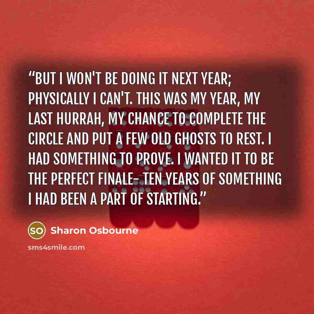 “But I won't be doing it next year; physically I can't. This was my year, my last hurrah, my chance to complete the circle and put a few old ghosts to rest. I had something to prove. I wanted it to be the perfect finale- ten years of something I had been a part of starting.” quote by Sharon Osbourne