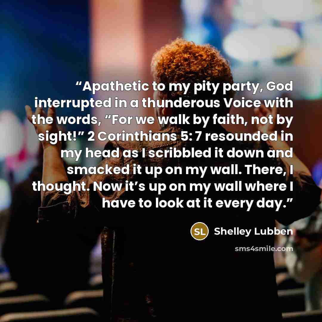 “Apathetic to my pity party, God interrupted in a thunderous Voice with the words, “For we walk by faith, not by sight!” 2 Corinthians 5: 7 resounded in my head as I scribbled it down and smacked it up on my wall. There, I thought. Now it’s up on my wall where I have to look at it every day.” quote by Shelley Lubben