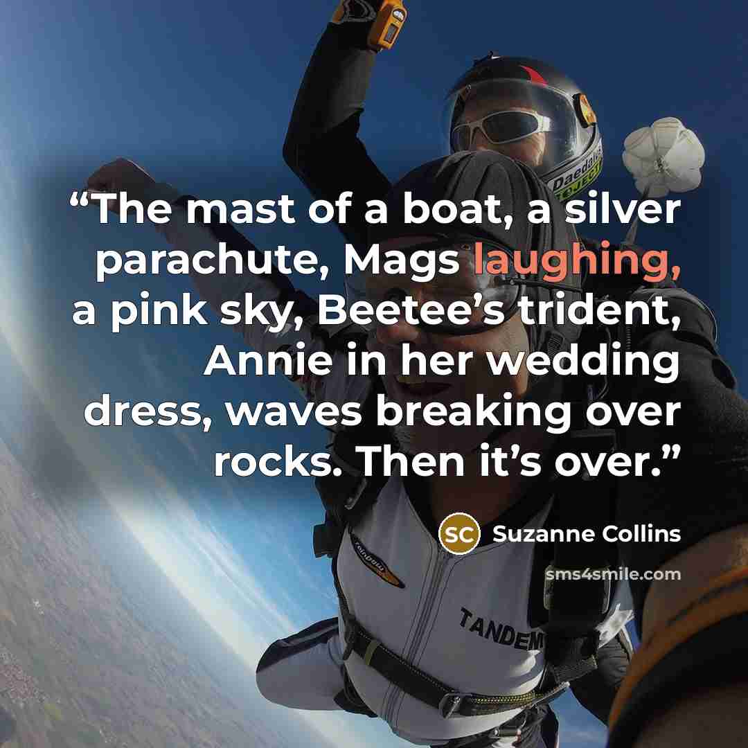 “The mast of a boat, a silver parachute, Mags laughing, a pink sky, Beetee’s trident, Annie in her wedding dress, waves breaking over rocks. Then it’s over.” quote by Suzanne Collins