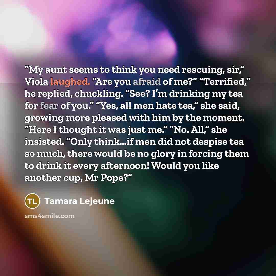 “My aunt seems to think you need res­cu­ing, sir,” Viola laughed. “Are you afraid of me?” “Ter­ri­fied,” he replied, chuck­ling. “See? I’m drink­ing my tea for fear of you.” “Yes, all men hate tea,” she said, grow­ing more pleased with him by the mo­ment. “Here I thought it was just me.” “No. All,”…” quote by Tamara Lejeune