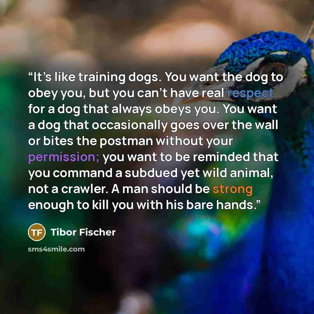 “It’s like training dogs. You want the dog to obey you, but you can’t have real respect for a dog that always obeys you. You want a dog that occasionally goes over the wall or bites the postman without your permission; you want to be reminded that you command a subdued yet wild animal, not a…” quote by Tibor Fischer