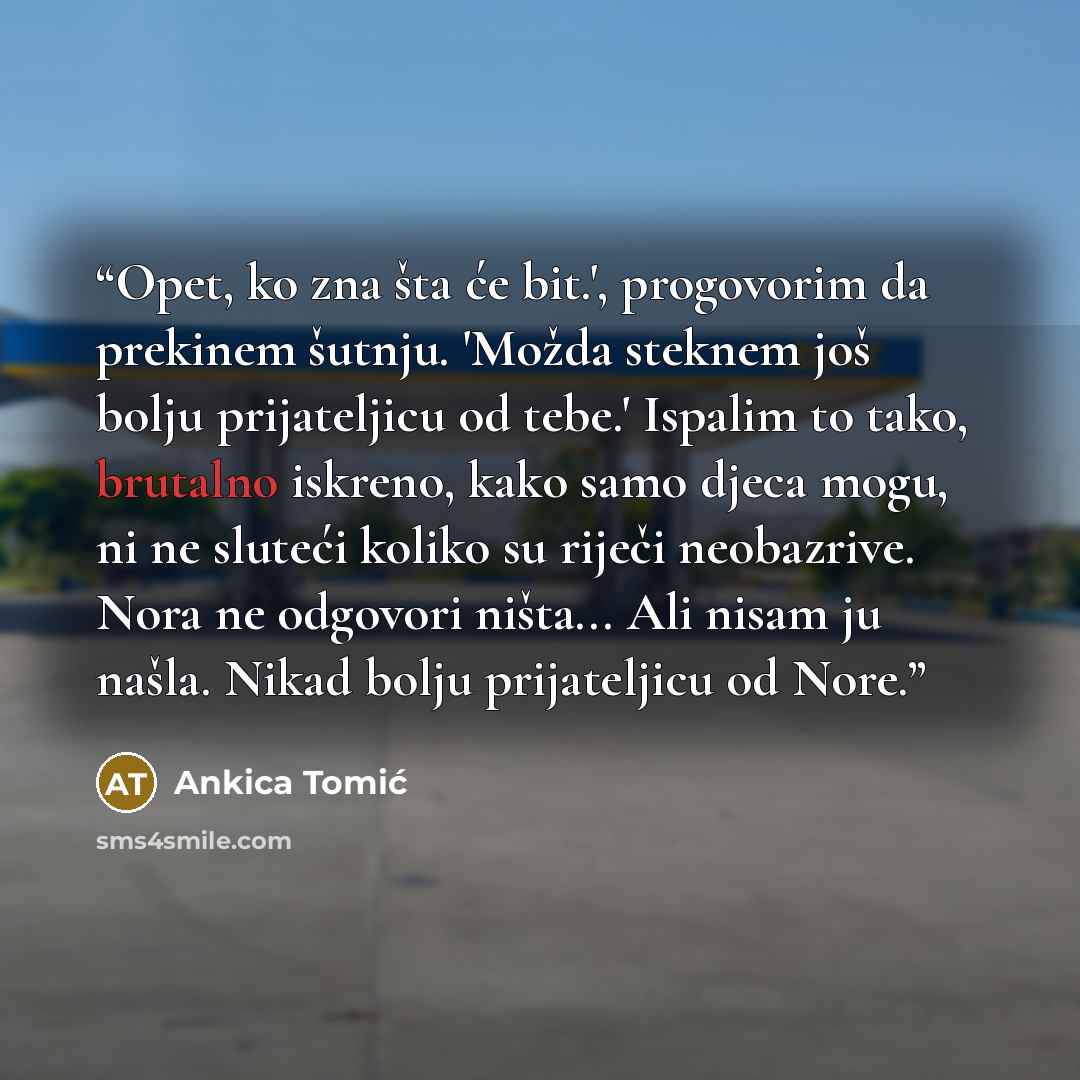 “Opet, ko zna šta će bit.', progovorim da prekinem šutnju. 'Možda steknem još bolju prijateljicu od tebe.' Ispalim to tako, brutalno iskreno, kako samo djeca mogu, ni ne sluteći koliko su riječi neobazrive. Nora ne odgovori ništa... Ali nisam ju našla. Nikad bolju prijateljicu od Nore.” quote by Ankica Tomić