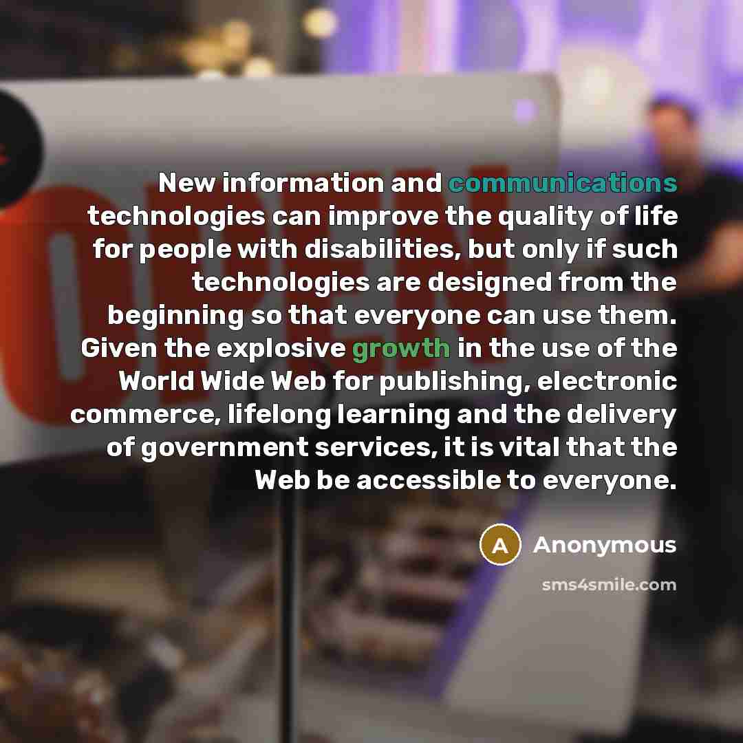 “New information and communications technologies can improve the quality of life for people with disabilities, but only if such technologies are designed from the beginning so that everyone can use them. Given the explosive growth in the use of the World Wide Web for publishing, electronic…” quote by Anonymous