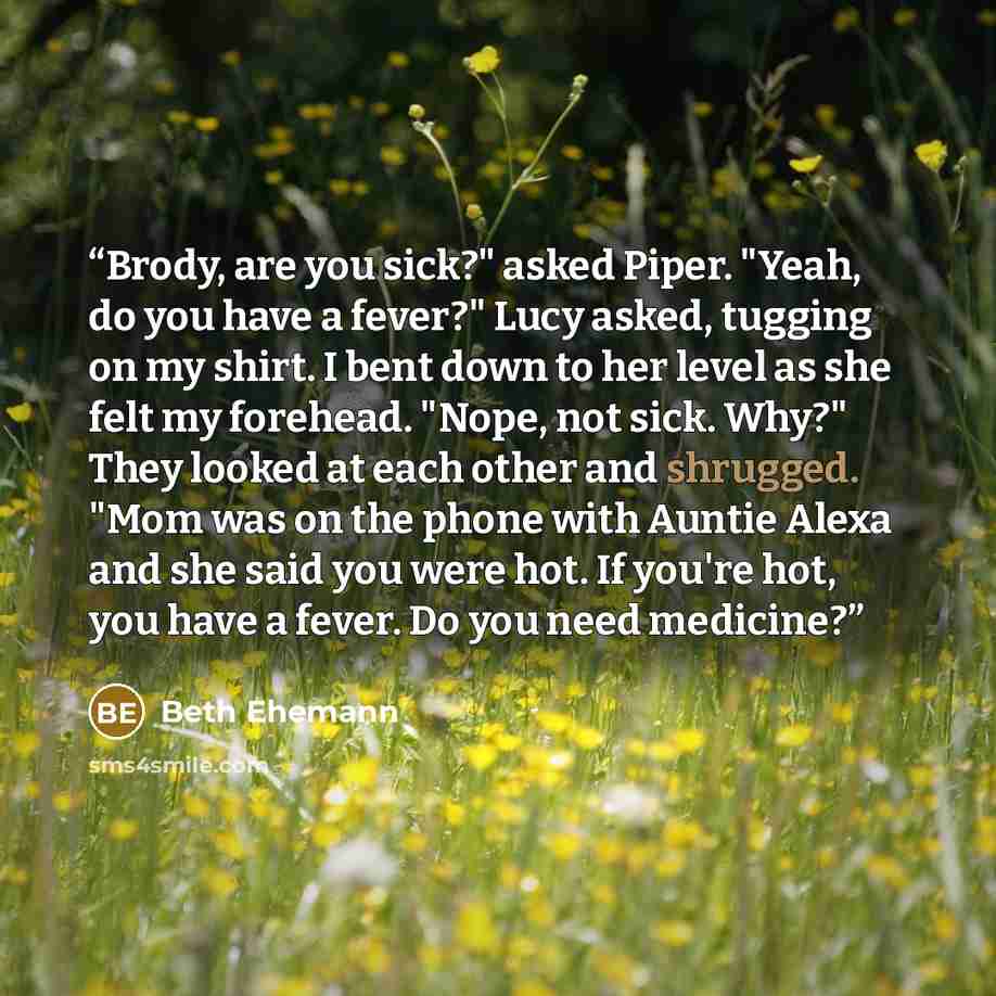 “Brody, are you sick?" asked Piper. "Yeah, do you have a fever?" Lucy asked, tugging on my shirt. I bent down to her level as she felt my forehead. "Nope, not sick. Why?" They looked at each other and shrugged. "Mom was on the phone with Auntie Alexa and she said you were hot. If you're hot, you…” quote by Beth Ehemann