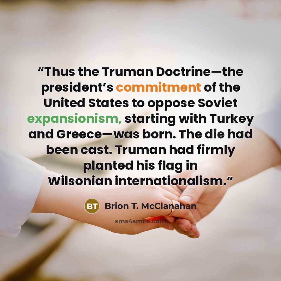 “Thus the Truman Doctrine—the president’s commitment of the United States to oppose Soviet expansionism, starting with Turkey and Greece—was born. The die had been cast. Truman had firmly planted his flag in Wilsonian internationalism.” quote by Brion T. McClanahan