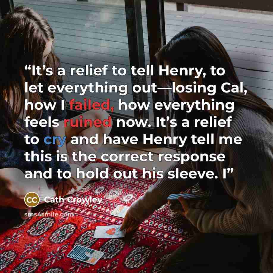 “It’s a relief to tell Henry, to let everything out—losing Cal, how I failed, how everything feels ruined now. It’s a relief to cry and have Henry tell me this is the correct response and to hold out his sleeve. I” quote by Cath Crowley