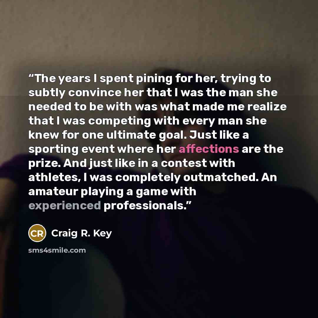 “The years I spent pining for her, trying to subtly convince her that I was the man she needed to be with was what made me realize that I was competing with every man she knew for one ultimate goal. Just like a sporting event where her affections are the prize. And just like in a contest with…” quote by Craig R. Key
