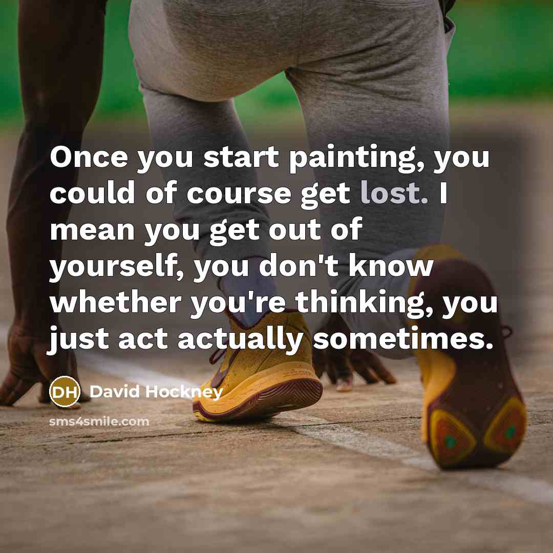 “Once you start painting, you could of course get lost. I mean you get out of yourself, you don't know whether you're thinking, you just act actually sometimes.” quote by David Hockney