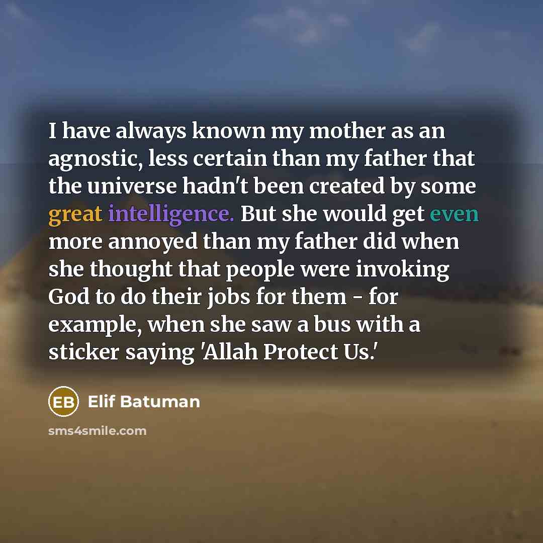 “I have always known my mother as an agnostic, less certain than my father that the universe hadn't been created by some great intelligence. But she would get even more annoyed than my father did when she thought that people were invoking God to do their jobs for them - for example, when she saw a…” quote by Elif Batuman
