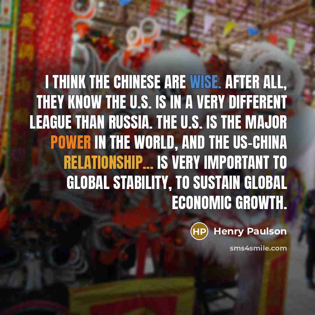 “I think the Chinese are wise. After all, they know the U.S. is in a very different league than Russia. The U.S. is the major power in the world, and the US-China relationship... is very important to global stability, to sustain global economic growth.” quote by Henry Paulson
