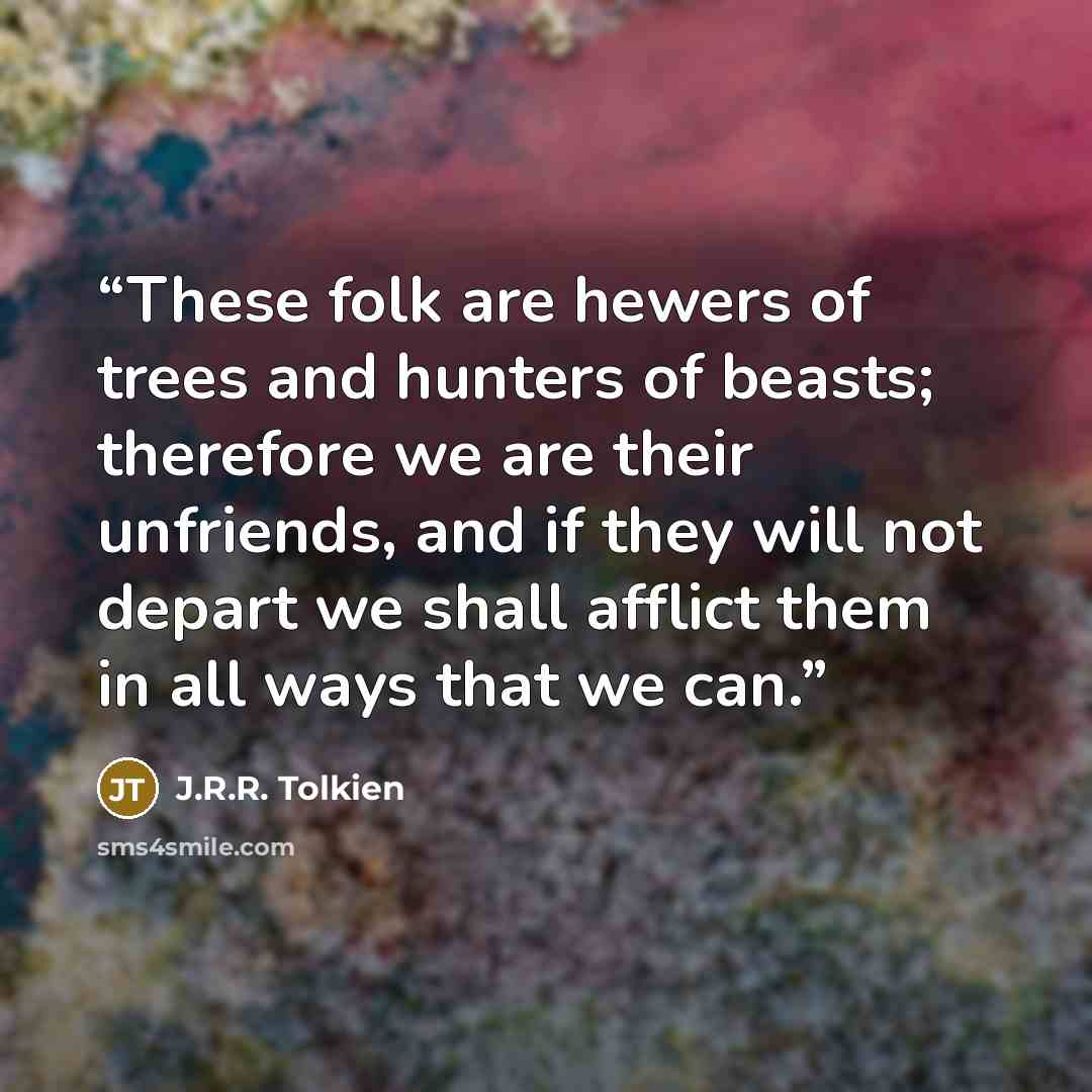 “These folk are hewers of trees and hunters of beasts; therefore we are their unfriends, and if they will not depart we shall afflict them in all ways that we can.” quote by J.R.R. Tolkien