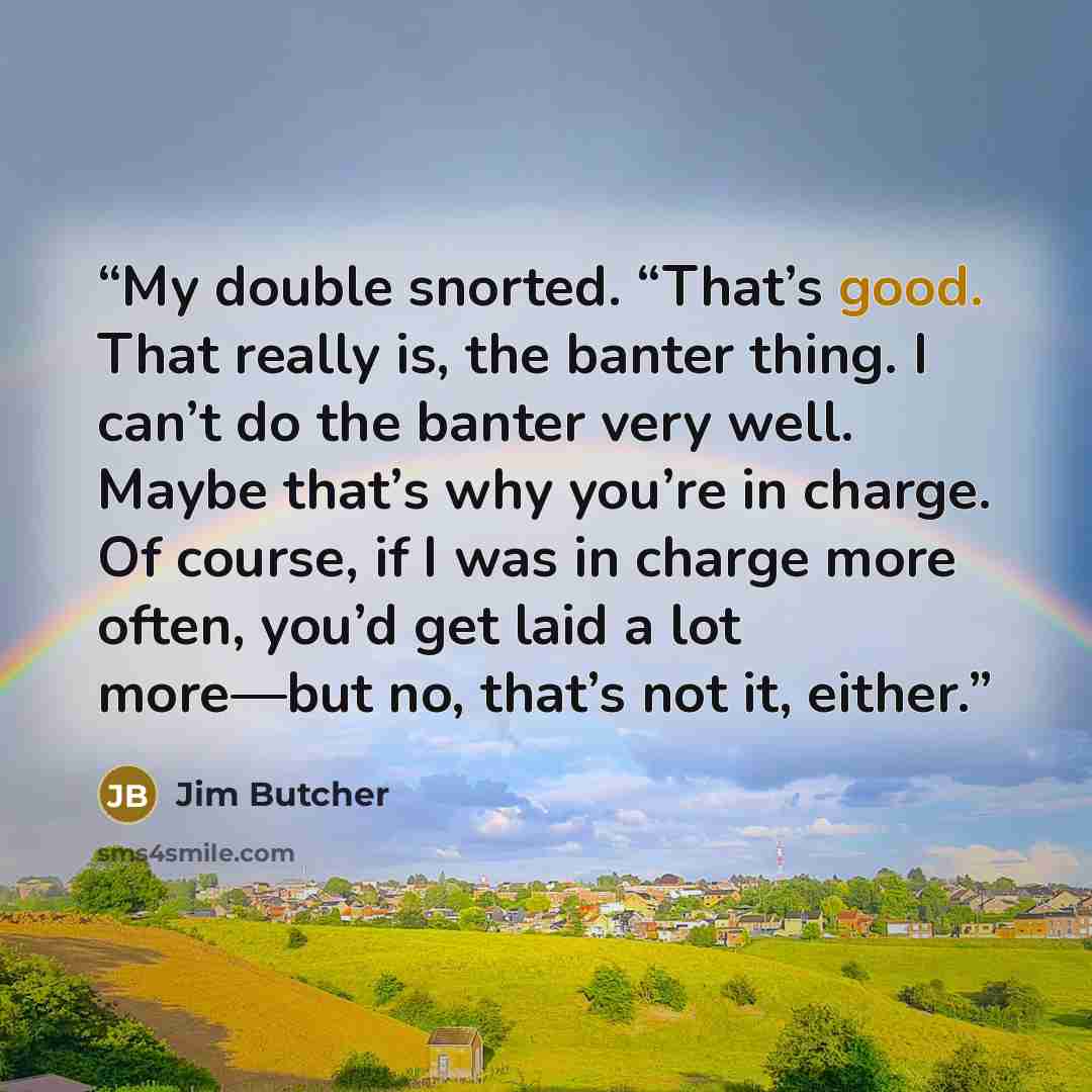 “My double snorted. “That’s good. That really is, the banter thing. I can’t do the banter very well. Maybe that’s why you’re in charge. Of course, if I was in charge more often, you’d get laid a lot more—but no, that’s not it, either.” quote by Jim Butcher