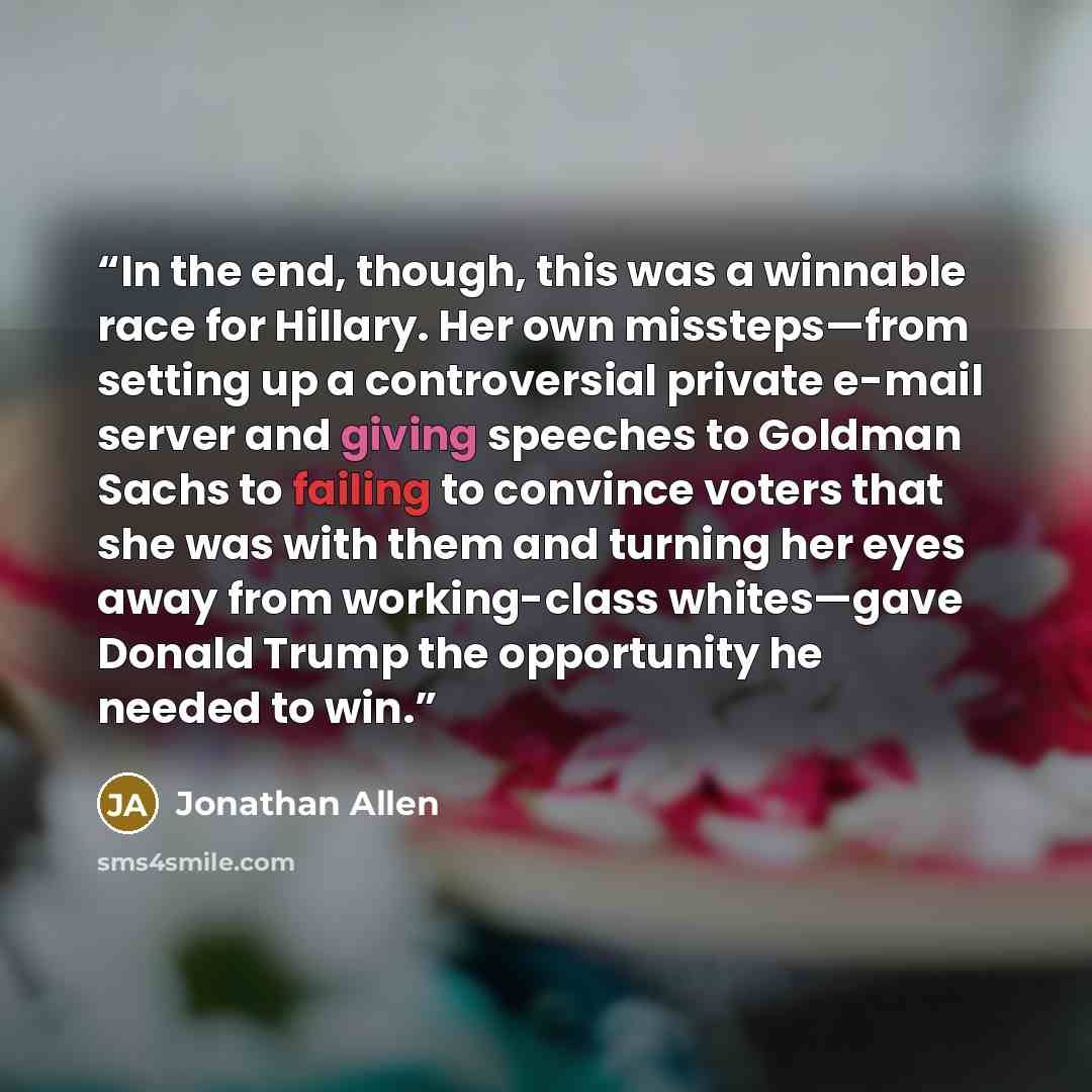 “In the end, though, this was a winnable race for Hillary. Her own missteps—from setting up a controversial private e-mail server and giving speeches to Goldman Sachs to failing to convince voters that she was with them and turning her eyes away from working-class whites—gave Donald Trump the…” quote by Jonathan Allen