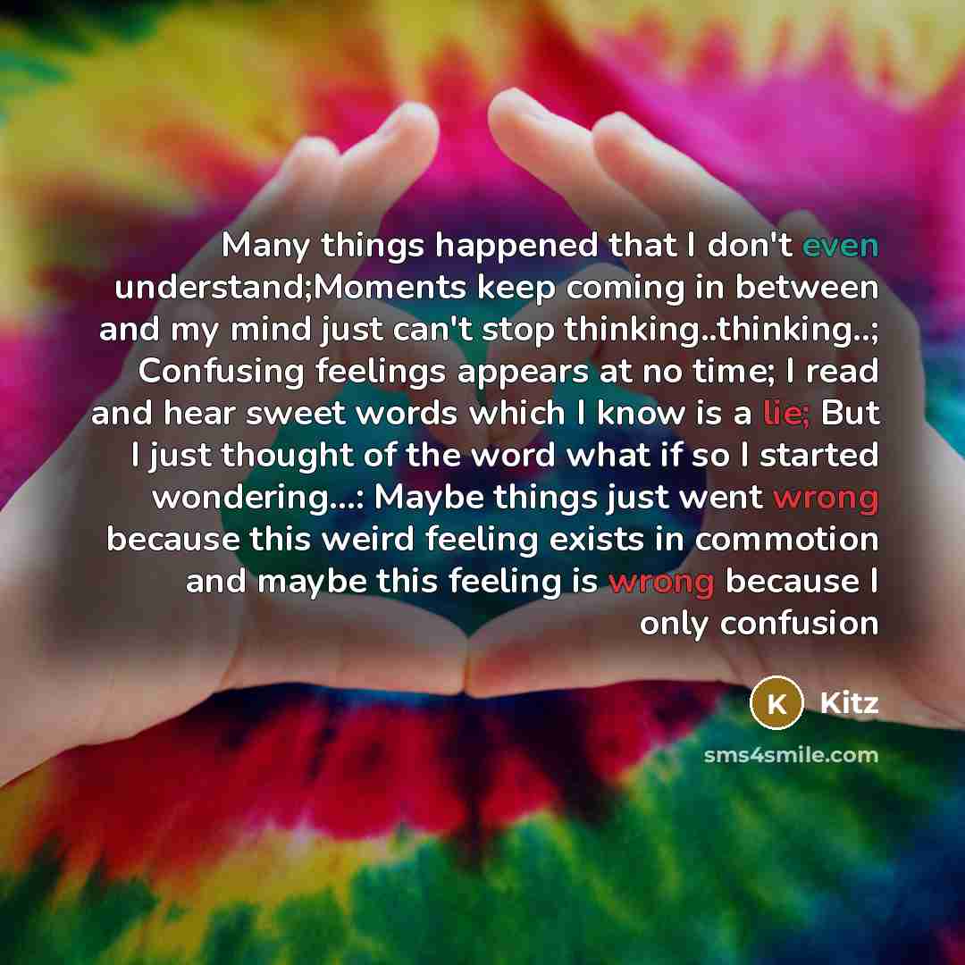 “Many things happened that I don't even understand;Moments keep coming in between and my mind just can't stop thinking..thinking..; Confusing feelings appears at no time; I read and hear sweet words which I know is a lie; But I just thought of the word what if so I started wondering…: Maybe things…” quote by Kitz