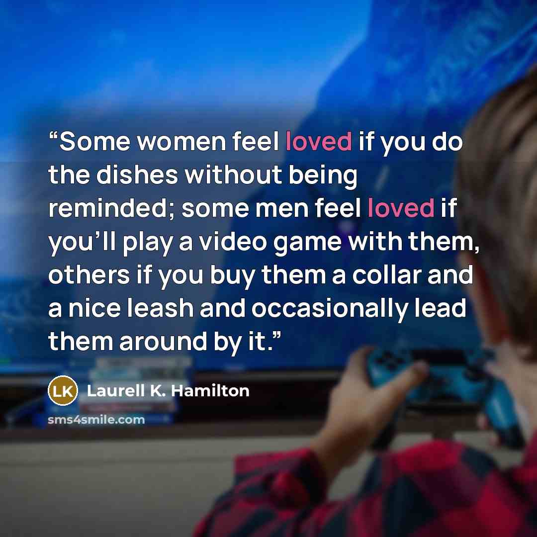 “Some women feel loved if you do the dishes without being reminded; some men feel loved if you’ll play a video game with them, others if you buy them a collar and a nice leash and occasionally lead them around by it.” quote by Laurell K. Hamilton