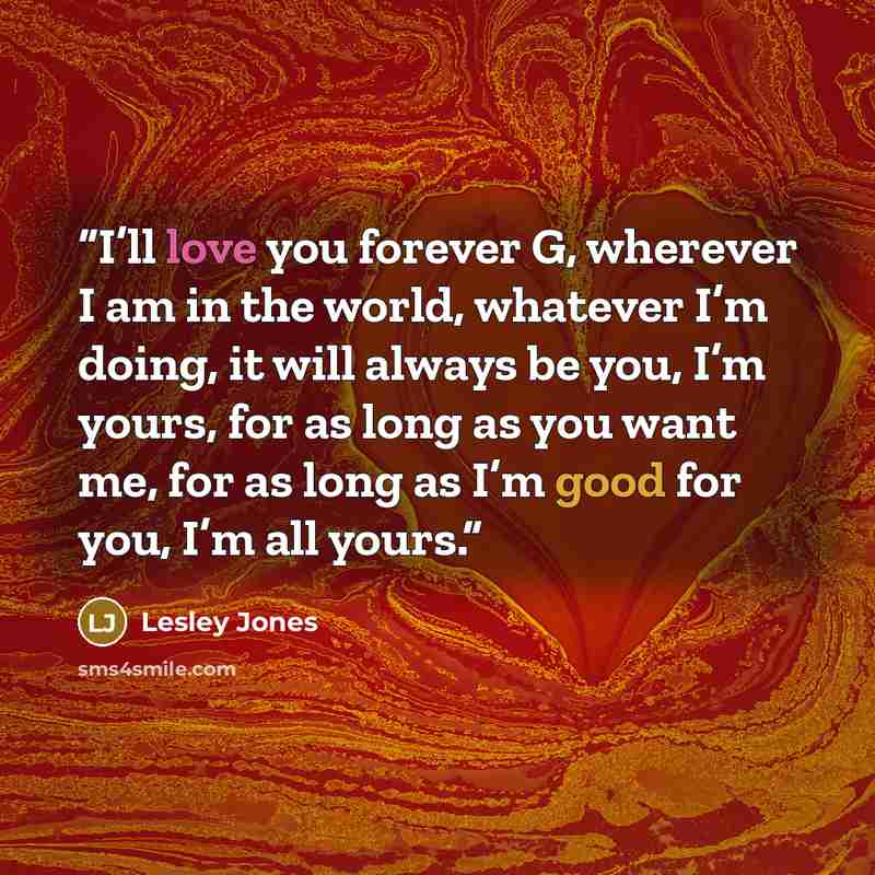 “I’ll love you forever G, wherever I am in the world, whatever I’m doing, it will always be you, I’m yours, for as long as you want me, for as long as I’m good for you, I’m all yours.” quote by Lesley Jones