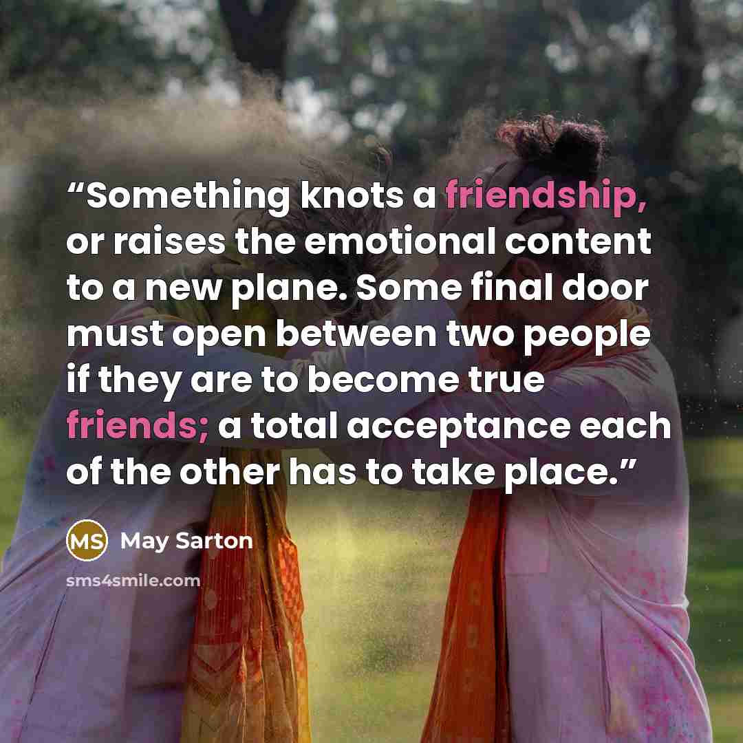 “Something knots a friendship, or raises the emotional content to a new plane. Some final door must open between two people if they are to become true friends; a total acceptance each of the other has to take place.” quote by May Sarton