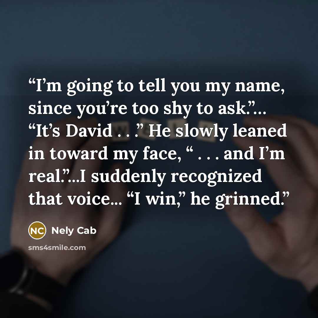 “I’m going to tell you my name, since you’re too shy to ask.”… “It’s David . . .” He slowly leaned in toward my face, “ . . . and I’m real.”...I suddenly recognized that voice... “I win,” he grinned.” quote by Nely Cab