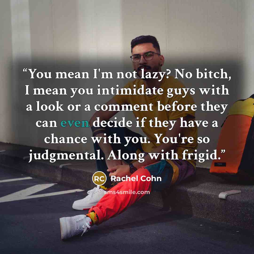 “You mean I'm not lazy? No bitch, I mean you intimidate guys with a look or a comment before they can even decide if they have a chance with you. You're so judgmental. Along with frigid.” quote by Rachel Cohn