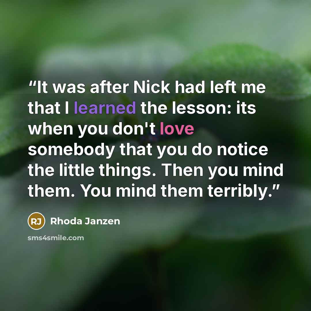 “It was after Nick had left me that I learned the lesson: its when you don't love somebody that you do notice the little things. Then you mind them. You mind them terribly.” quote by Rhoda Janzen