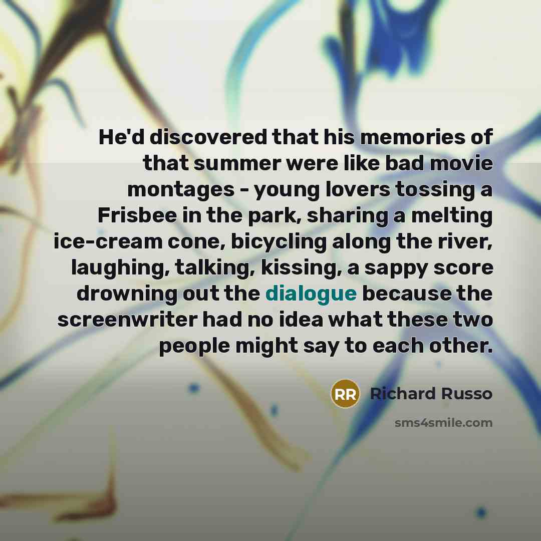 “He'd discovered that his memories of that summer were like bad movie montages - young lovers tossing a Frisbee in the park, sharing a melting ice-cream cone, bicycling along the river, laughing, talking, kissing, a sappy score drowning out the dialogue because the screenwriter had no idea what…” quote by Richard Russo