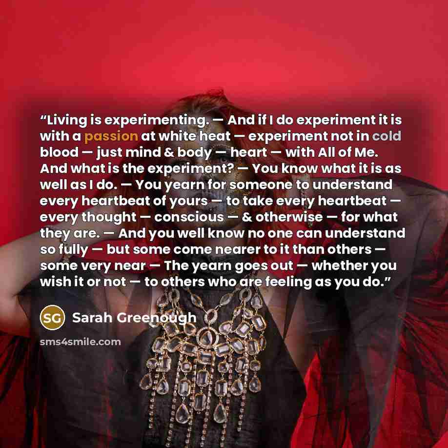 “Living is experimenting. — And if I do experiment it is with a passion at white heat — experiment not in cold blood — just mind & body — heart — with All of Me. And what is the experiment? — You know what it is as well as I do. — You yearn for someone to understand every heartbeat of yours — to…” quote by Sarah Greenough