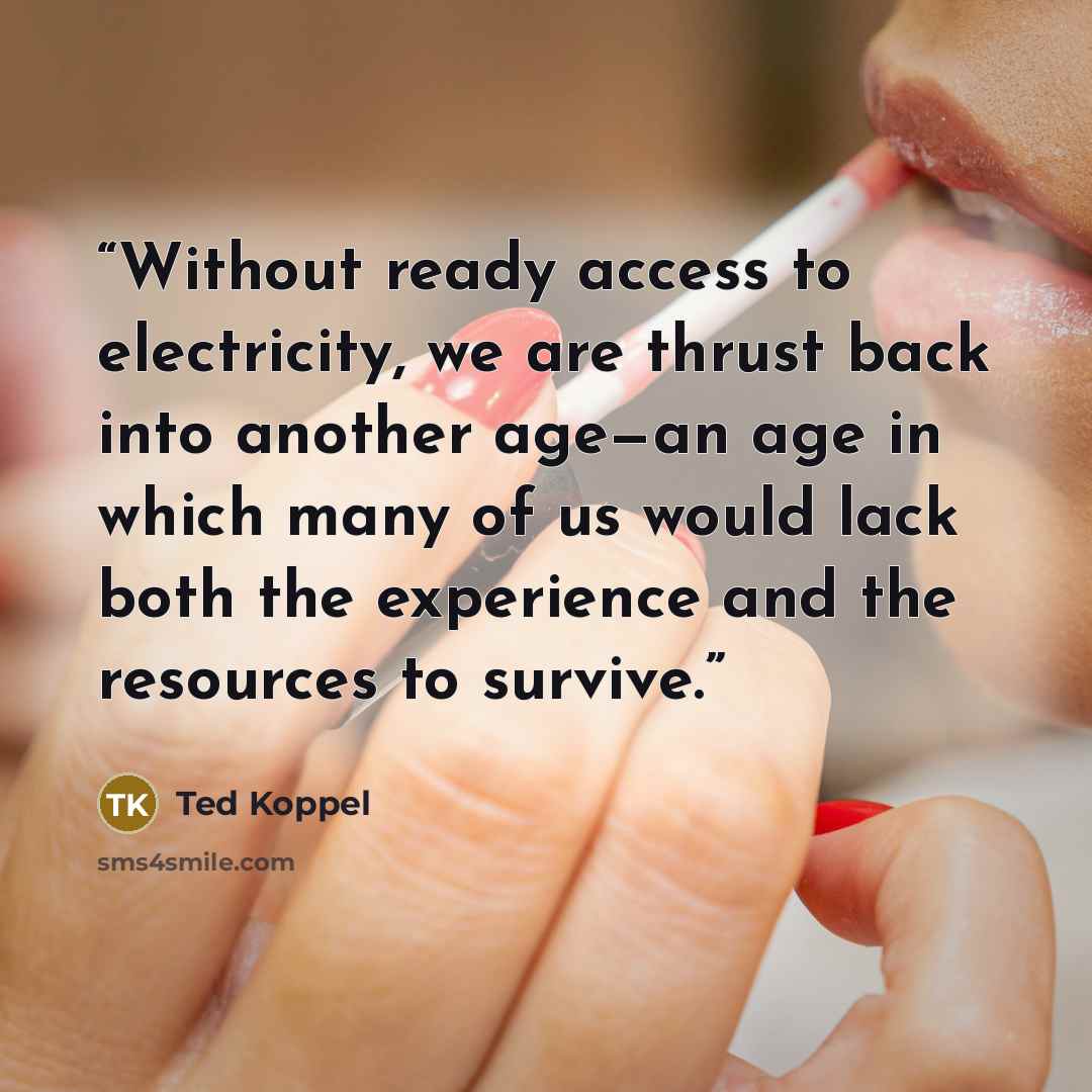 “Without ready access to electricity, we are thrust back into another age—an age in which many of us would lack both the experience and the resources to survive.” quote by Ted Koppel