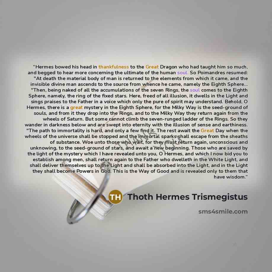 “Hermes bowed his head in thankfulness to the Great Dragon who had taught him so much, and begged to hear more concerning the ultimate of the human soul. So Poimandres resumed: "At death the material body of man is returned to the elements from which it came, and the invisible divine man ascends to…” quote by Thoth Hermes Trismegistus