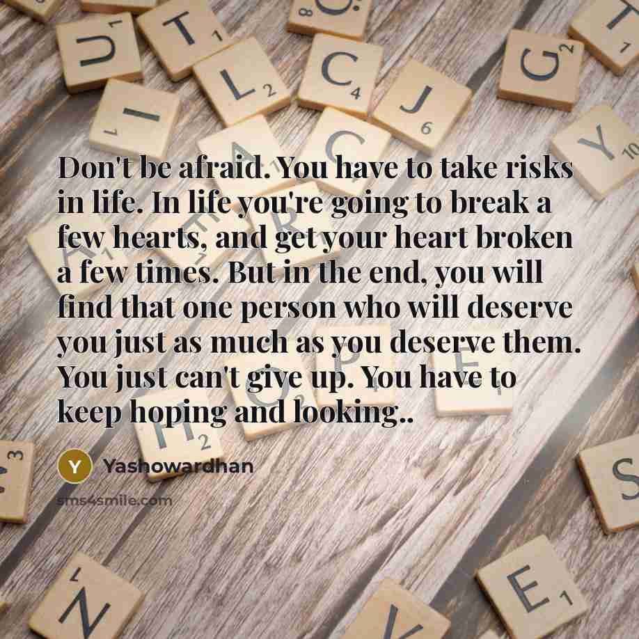 “Don't be afraid. You have to take risks in life. In life you're going to break a few hearts, and get your heart broken a few times. But in the end, you will find that one person who will deserve you just as much as you deserve them. You just can't give up. You have to keep hoping and looking..” quote by Yashowardhan