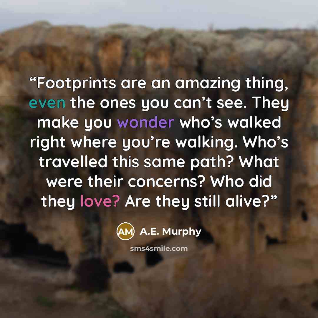 “Footprints are an amazing thing, even the ones you can’t see. They make you wonder who’s walked right where you’re walking. Who’s travelled this same path? What were their concerns? Who did they love? Are they still alive?” quote by A.E. Murphy