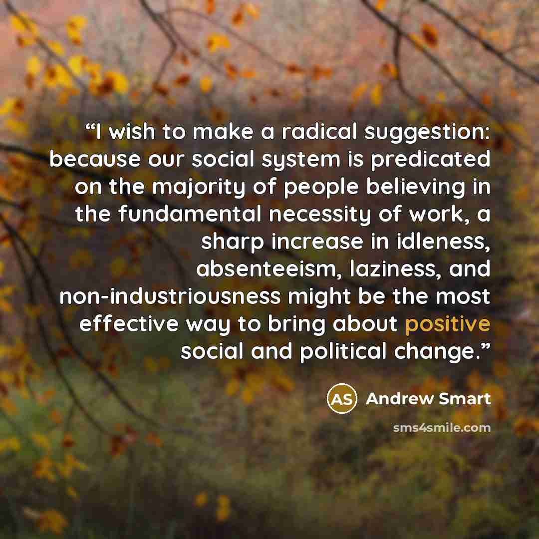 “I wish to make a radical suggestion: because our social system is predicated on the majority of people believing in the fundamental necessity of work, a sharp increase in idleness, absenteeism, laziness, and non-industriousness might be the most effective way to bring about positive social and…” quote by Andrew Smart