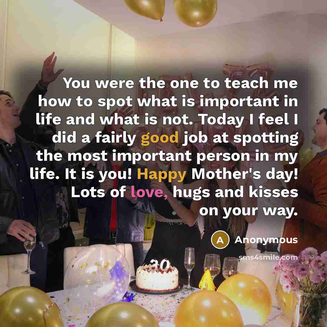 “You were the one to teach me how to spot what is important in life and what is not. Today I feel I did a fairly good job at spotting the most important person in my life. It is you! Happy Mother's day! Lots of love, hugs and kisses on your way.” quote by Anonymous