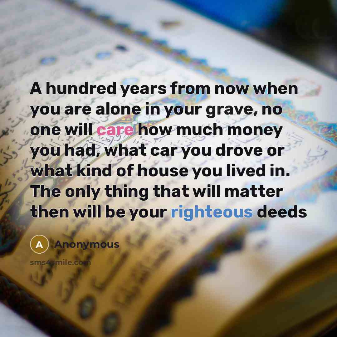 “A hundred years from now when you are alone in your grave, no one will care how much money you had, what car you drove or what kind of house you lived in. The only thing that will matter then will be your righteous deeds” quote by Anonymous